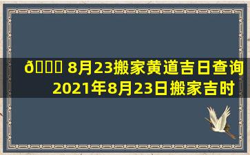 🐈 8月23搬家黄道吉日查询（2021年8月23日搬家吉时 🐺 是几点）